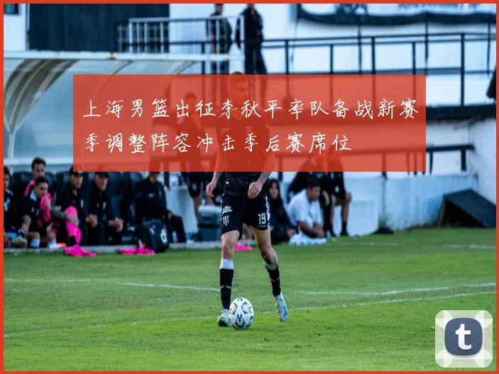 上海男篮出征李秋平率队备战新赛季调整阵容冲击季后赛席位