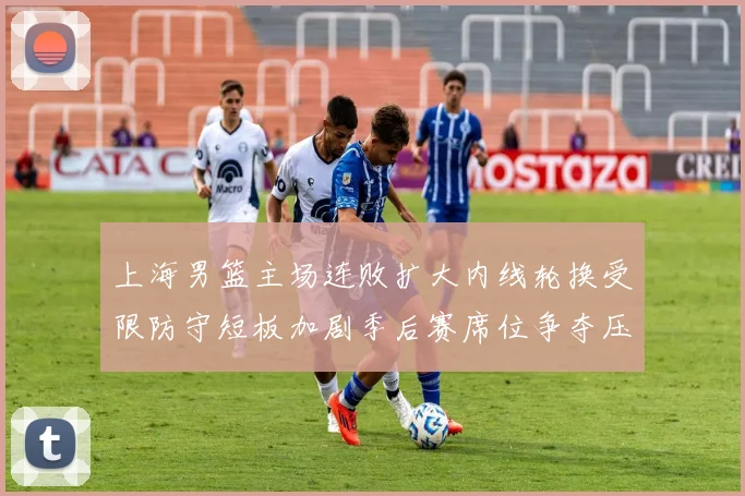 上海男篮主场连败扩大内线轮换受限防守短板加剧季后赛席位争夺压力
