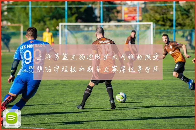 上海男篮主场连败扩大内线轮换受限防守短板加剧季后赛席位争夺压力