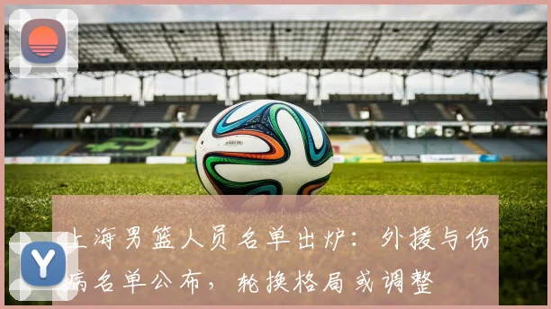 上海男篮人员名单出炉：外援与伤病名单公布，轮换格局或调整