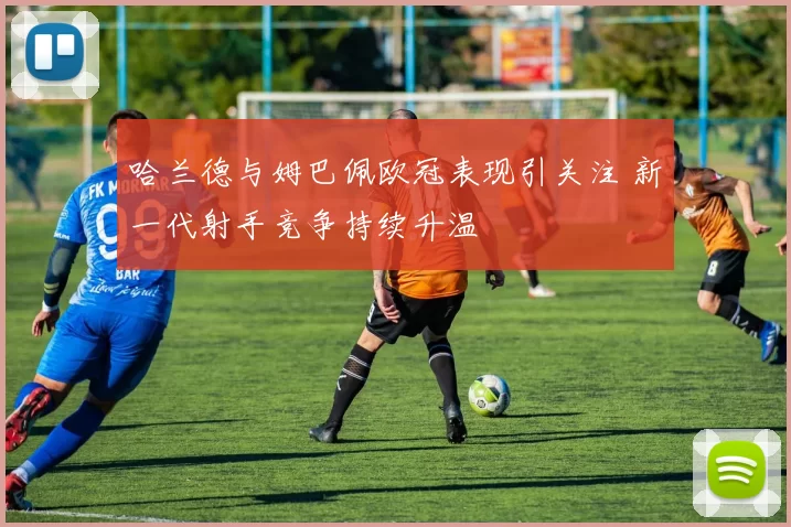 哈兰德与姆巴佩欧冠表现引关注 新一代射手竞争持续升温