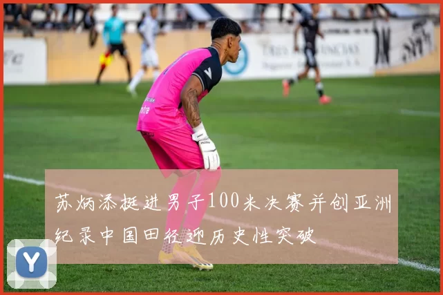 苏炳添挺进男子100米决赛并创亚洲纪录中国田径迎历史性突破