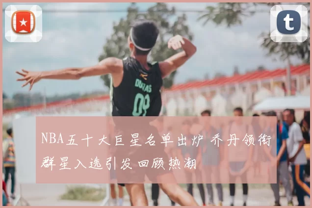 NBA五十大巨星名单出炉 乔丹领衔群星入选引发回顾热潮