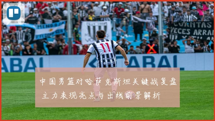 中国男篮对哈萨克斯坦关键战复盘 主力表现亮点与出线前景解析