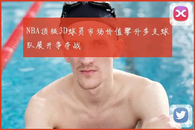 NBA顶级3D球员市场价值攀升多支球队展开争夺战
