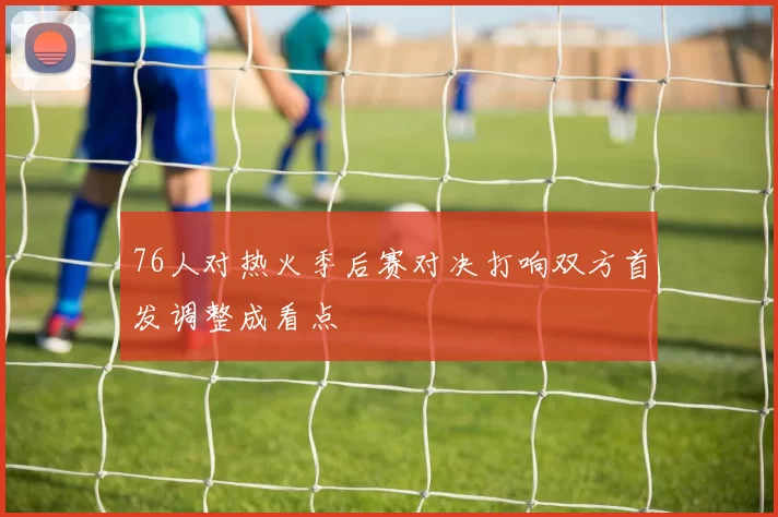 76人对热火季后赛对决打响双方首发调整成看点