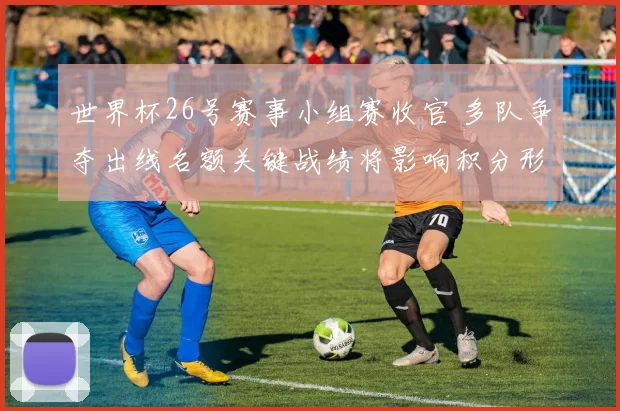世界杯26号赛事小组赛收官 多队争夺出线名额关键战绩将影响积分形势