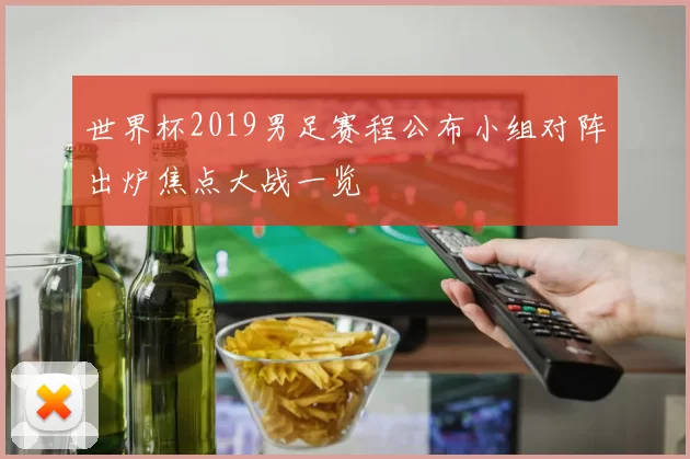 世界杯2019男足赛程公布小组对阵出炉焦点大战一览