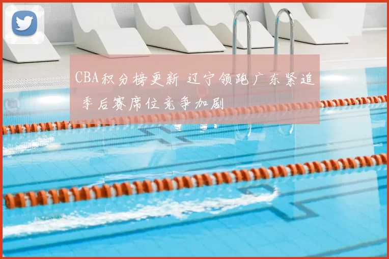 CBA积分榜更新 辽宁领跑广东紧追 季后赛席位竞争加剧