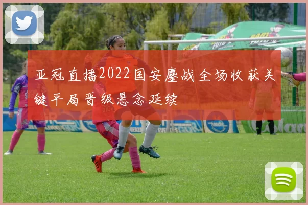 亚冠直播2022国安鏖战全场收获关键平局晋级悬念延续