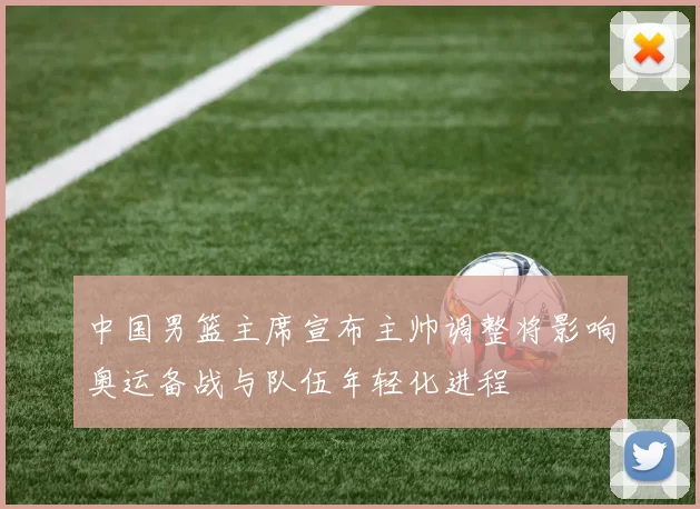 中国男篮主席宣布主帅调整将影响奥运备战与队伍年轻化进程