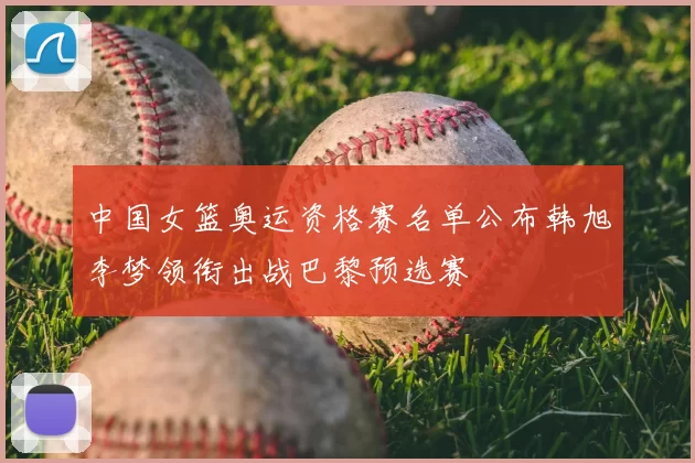 中国女篮奥运资格赛名单公布韩旭李梦领衔出战巴黎预选赛