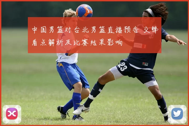 中国男篮对台北男篮直播预告 交锋看点解析及比赛结果影响