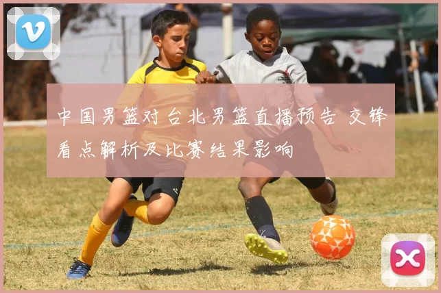 中国男篮对台北男篮直播预告 交锋看点解析及比赛结果影响