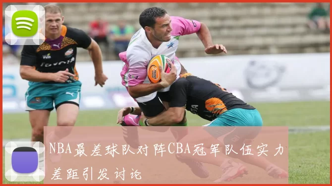 NBA最差球队对阵CBA冠军队伍实力差距引发讨论