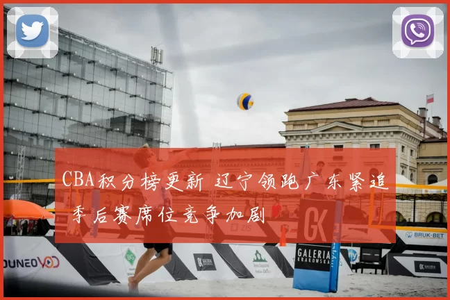 CBA积分榜更新 辽宁领跑广东紧追 季后赛席位竞争加剧