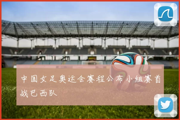 中国女足奥运会赛程公布小组赛首战巴西队