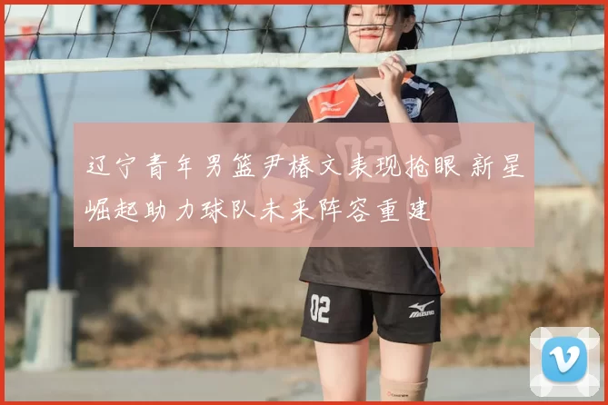 辽宁青年男篮尹椿文表现抢眼 新星崛起助力球队未来阵容重建