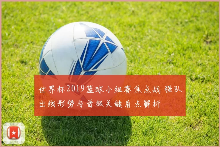 世界杯2019篮球小组赛焦点战 强队出线形势与晋级关键看点解析