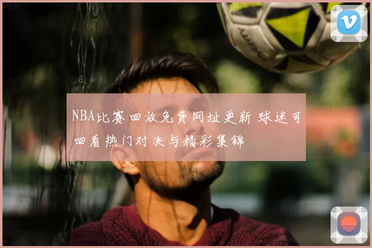 NBA比赛回放免费网址更新 球迷可回看热门对决与精彩集锦