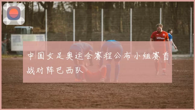 中国女足奥运会赛程公布小组赛首战对阵巴西队