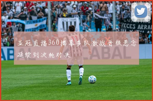 亚冠直播360揭幕多队激战晋级悬念延续到次轮对决