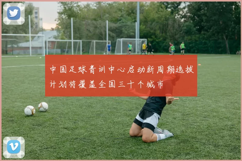 中国足球青训中心启动新周期选拔计划将覆盖全国三十个城市