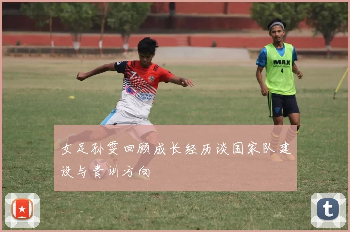 女足孙雯回顾成长经历谈国家队建设与青训方向