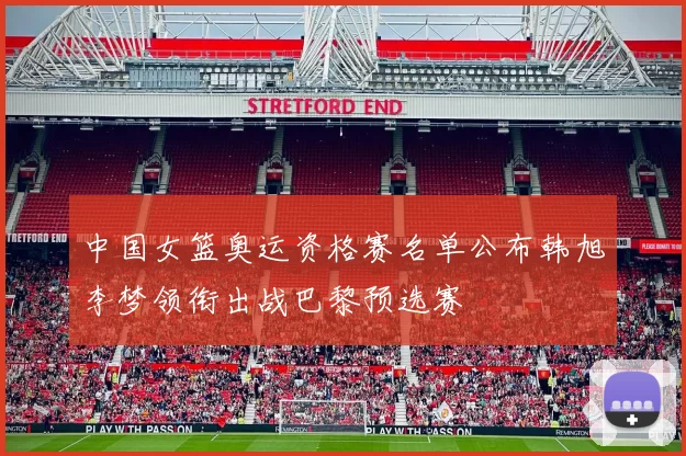 中国女篮奥运资格赛名单公布韩旭李梦领衔出战巴黎预选赛