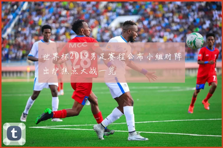 世界杯2019男足赛程公布小组对阵出炉焦点大战一览