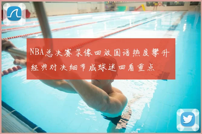 NBA总决赛录像回放国语热度攀升 经典对决细节成球迷回看重点