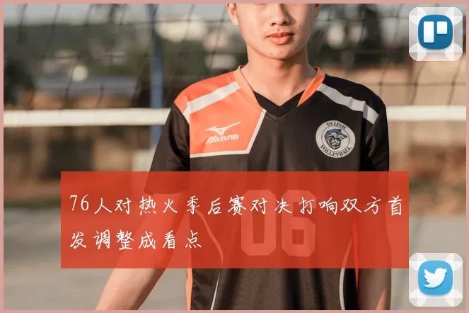 76人对热火季后赛对决打响双方首发调整成看点