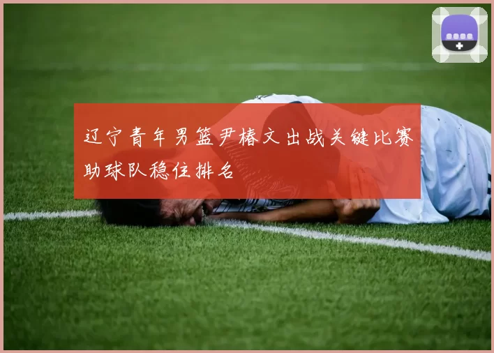 辽宁青年男篮尹椿文出战关键比赛助球队稳住排名