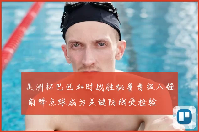 美洲杯巴西加时战胜秘鲁晋级八强 前锋点球成为关键防线受检验